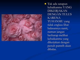 Tak ada satupun kebaikanmu YANG DIKERJAKAN DENGAN TULUS KARENA TUHANMU yang tidak engkau lihat balasannya nanti, namun jangan berharap melihat kebaikanmu yang dikerjakan dengan penuh pamrih akan dibalas. 