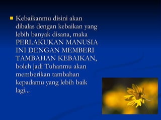 Kebaikanmu disini akan dibalas dengan kebaikan yang lebih banyak disana, maka PERLAKUKAN MANUSIA INI DENGAN MEMBERI TAMBAHAN KEBAIKAN, boleh jadi Tuhanmu akan memberikan tambahan kepadamu yang lebih baik lagi... 