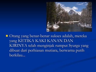 Orang yang benar-benar sukses adalah, mereka yang KETIKA KAKI KANAN DAN KIRINYA telah menginjak rumput Syurga yang dibuat dari perhiasan mutiara, berwarna putih berkilau...  