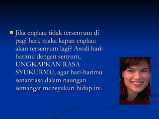 Jika engkau tidak tersenyum di pagi hari, maka kapan engkau akan tersenyum lagi? Awali hari-harimu dengan senyum, UNGKAPKAN RASA SYUKURMU, agar hari-harimu senantiasa dalam naungan semangat mensyukuri hidup ini. 