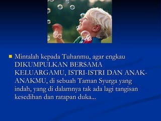 Mintalah kepada Tuhanmu, agar engkau DIKUMPULKAN BERSAMA KELUARGAMU, ISTRI-ISTRI DAN ANAK-ANAKMU, di sebuah Taman Syurga yang indah, yang di dalamnya tak ada lagi tangisan kesedihan dan ratapan duka... 
