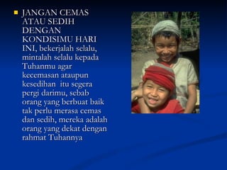 JANGAN CEMAS ATAU SEDIH DENGAN KONDISIMU HARI INI, bekerjalah selalu, mintalah selalu kepada Tuhanmu agar kecemasan ataupun kesedihan  itu segera pergi darimu, sebab orang yang berbuat baik tak perlu merasa cemas dan sedih, mereka adalah orang yang dekat dengan rahmat Tuhannya  