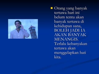 Orang yang banyak tertawa hari ini belum tentu akan banyak tertawa di kehidupan sana, BOLEH JADI IA AKAN BANYAK MENANGIS. Terlalu kebanyakan tertawa akan menggelapkan hati kita. 