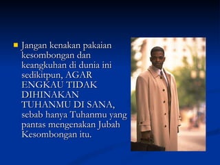 Jangan kenakan pakaian kesombongan dan keangkuhan di dunia ini sedikitpun, AGAR ENGKAU TIDAK DIHINAKAN TUHANMU DI SANA, sebab hanya Tuhanmu yang pantas mengenakan Jubah Kesombongan itu. 