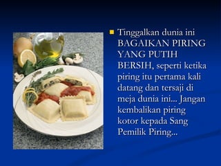 Tinggalkan dunia ini BAGAIKAN PIRING YANG PUTIH BERSIH, seperti ketika piring itu pertama kali datang dan tersaji di meja dunia ini... Jangan kembalikan piring kotor kepada Sang Pemilik Piring... 