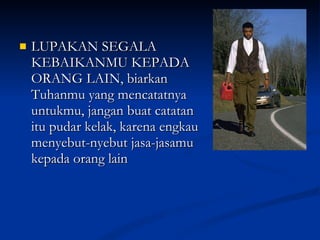 LUPAKAN SEGALA KEBAIKANMU KEPADA ORANG LAIN, biarkan Tuhanmu yang mencatatnya untukmu, jangan buat catatan itu pudar kelak, karena engkau menyebut-nyebut jasa-jasamu kepada orang lain 