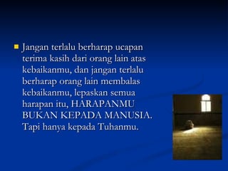 Jangan terlalu berharap ucapan terima kasih dari orang lain atas kebaikanmu, dan jangan terlalu berharap orang lain membalas kebaikanmu, lepaskan semua harapan itu, HARAPANMU BUKAN KEPADA MANUSIA. Tapi hanya kepada Tuhanmu. 