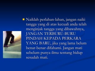 Naiklah perlahan-lahan, jangan naiki tangga yang di atas kecuali anda telah menginjak tangga yang dibawahnya, JANGAN TERBURU-BURU PINDAH KEPADA PERKARA YANG BARU, jika yang lama belum benar-benar difahami. Jangan mati sebelum punya ilmu tentang hidup sesudah mati.  