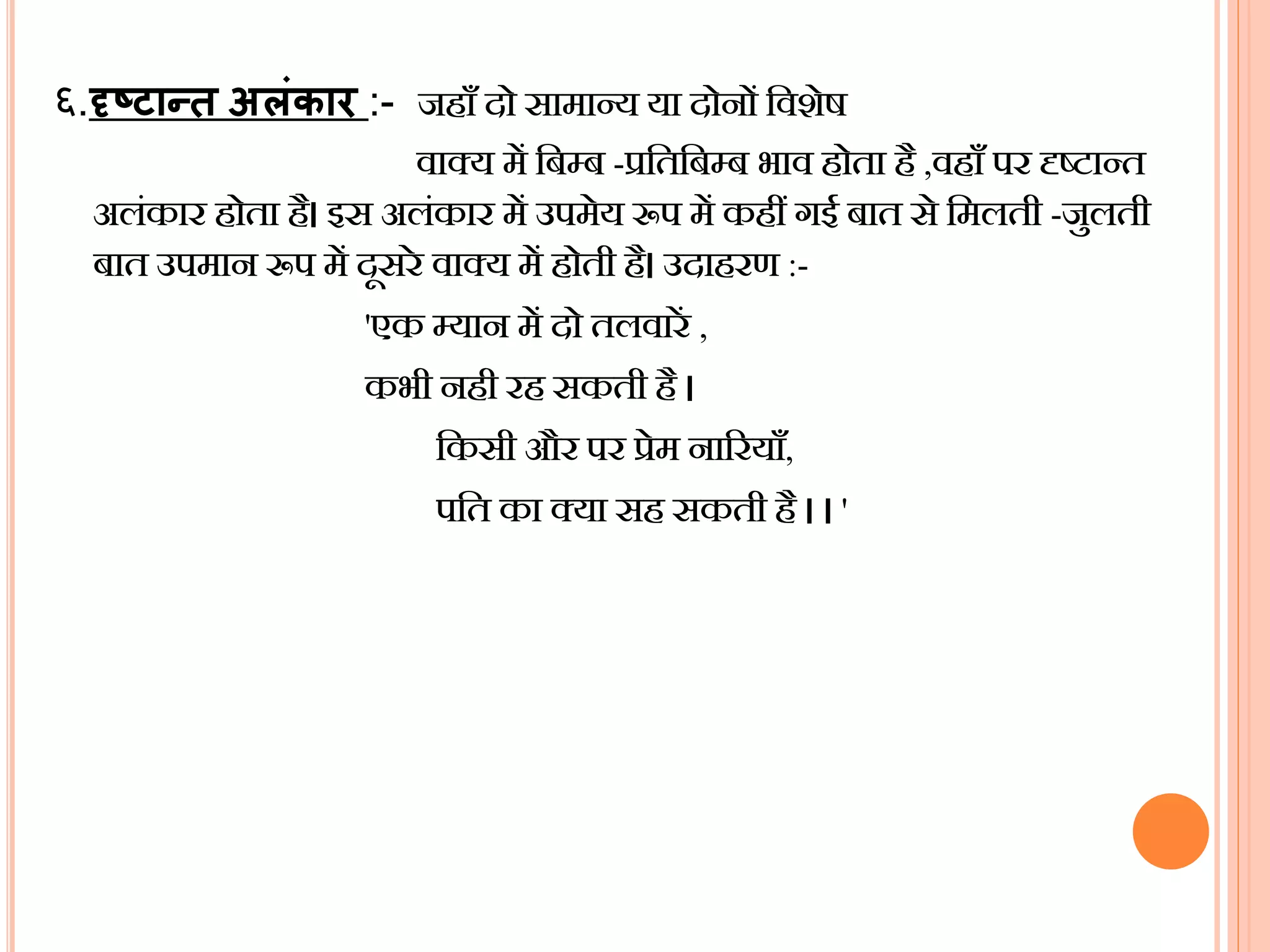 ६.दृष्टथन्ि अलंकथर :- जहााँ दो सामान्य या दोनों बवशेष
वाक्य में बबम्ब -प्रबतबबम्ब भाव होता है ,वहााँ पर दृष्टान्त
अलंकार होता है। इस अलंकार में उपमेय रूप में कहीं गई बात से बमलती -जुलती
बात उपमान रूप में दसरे वाक्य में होती है। उदाहरर् :-
'एक म्यान में दो तलवारें ,
कभी नही रह सकती है ।
बकसी और पर प्रेम नाररयााँ,
पबत का क्या सह सकती है । । '
 