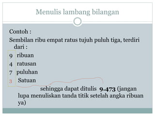 Menulis lambang bilangan
Contoh :
Sembilan ribu empat ratus tujuh puluh tiga, terdiri
dari :
9 ribuan
4 ratusan
7 puluhan
3 Satuan
sehingga dapat ditulis 9.473 (jangan
lupa menuliskan tanda titik setelah angka ribuan
ya)
 