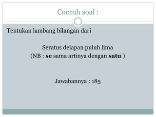 Contoh soal :
Tentukan lambang bilangan dari
Seratus delapan puluh lima
(NB : se sama artinya dengan satu )
Jawabannya : 185
 