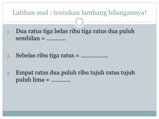 Latihan soal : tentukan lambang bilangannya!
1. Dua ratus tiga belas ribu tiga ratus dua puluh
sembilan = …………
2. Sebelas ribu tiga ratus = ……………..
3. Empat ratus dua puluh ribu tujuh ratus tujuh
puluh lima = …………
 