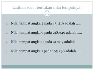 Latihan soal : tentukan nilai tempatnya!
1. Nilai tempat angka 2 pada 45. 219 adalah …..
2. Nilai tempat angka 9 pada 218.349 adalah …..
3. Nilai tempat angka 0 pada 41.209 adalah …..
4. Nilai tempat angka 1 pada 165.298 adalah …..
 