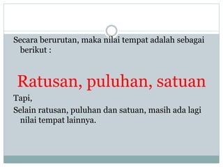 Secara berurutan, maka nilai tempat adalah sebagai
berikut :
Ratusan, puluhan, satuan
Tapi,
Selain ratusan, puluhan dan satuan, masih ada lagi
nilai tempat lainnya.
 