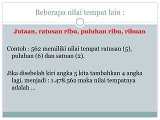 Beberapa nilai tempat lain :
Jutaan, ratusan ribu, puluhan ribu, ribuan
Contoh : 562 memiliki nilai tempat ratusan (5),
puluhan (6) dan satuan (2).
Jika disebelah kiri angka 5 kita tambahkan 4 angka
lagi, menjadi : 1.478.562 maka nilai tempatnya
adalah …
 