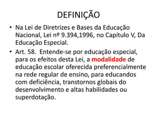 DEFINIÇÃO
• Na Lei de Diretrizes e Bases da Educação
Nacional, Lei nº 9.394,1996, no Capítulo V, Da
Educação Especial.
• Art. 58. Entende-se por educação especial,
para os efeitos desta Lei, a modalidade de
educação escolar oferecida preferencialmente
na rede regular de ensino, para educandos
com deficiência, transtornos globais do
desenvolvimento e altas habilidades ou
superdotação.
 