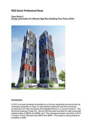 RICS Senior Professional Route
Case Study 2
Design parameters for efficient High Rise Building Floor Plans (2015)
Introduction
In 2013 a private developer embarked on a 40 acre residential community with all
necessary amenities to make it a self sufficient balanced work life community
comprising of 27 high rise towers (55 habitable floors) on a common podium. The
first three buildings (Tower 2A , 2B and 3B) that were launched for sale comprised
predominately of 2BHK and 3BHK units .The subsequent towers launched in 2014
( Towers 1A and 1B) were also 2BHK and 3BHK . The project is being phased to
complete in 2026.
 