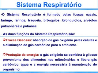 Sistema Respiratório
-O Sistema Respiratório é formado pelas fossas nasais,
faringe, laringe, traquéia, brônquios, bronquíolos, alvéolos
pulmonares e pulmões.
- As duas funções do Sistema Respiratório são:
Trocas Gasosas: absorção de gás oxigênio pelas células e
a eliminação de gás carbônico para o ambiente.
Produção de energia: o gás oxigênio se combina à glicose
proveniente dos alimentos nas mitocôndrias e libera gás
carbônico, água e a energia necessária à manutenção do
organismo.

 