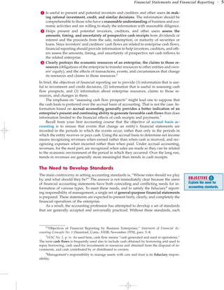 Is useful to present and potential investors and creditors and other users in mak-
ing rational investment, credit, and similar decisions. The information should be
comprehensible to those who have a reasonable understanding of business and eco-
nomic activities and are willing to study the information with reasonable diligence.
 Helps present and potential investors, creditors, and other users assess the
amounts, timing, and uncertainty of prospective cash receipts from dividends or
interest and the proceeds from the sale, redemption, or maturity of securities or
loans. Since investors’ and creditors’ cash flows are related to enterprise cash flows,
financial reporting should provide information to help investors, creditors, and oth-
ers assess the amounts, timing, and uncertainty of prospective net cash inflows to
the related enterprise.
 Clearly portrays the economic resources of an enterprise, the claims to those re-
sources (obligations of the enterprise to transfer resources to other entities and own-
ers’ equity), and the effects of transactions, events, and circumstances that change
its resources and claims to those resources.2
In brief, the objectives of financial reporting are to provide (1) information that is use-
ful in investment and credit decisions, (2) information that is useful in assessing cash
flow prospects, and (3) information about enterprise resources, claims to those re-
sources, and changes in them.
The emphasis on “assessing cash flow prospects” might lead one to suppose that
the cash basis is preferred over the accrual basis of accounting. That is not the case. In-
formation based on accrual accounting generally provides a better indication of an
enterprise’s present and continuing ability to generate favorable cash flows than does
information limited to the financial effects of cash receipts and payments.3
Recall from your first accounting course that the objective of accrual basis ac-
counting is to ensure that events that change an entity’s financial statements are
recorded in the periods in which the events occur, rather than only in the periods in
which the entity receives or pays cash. Using the accrual basis to determine net income
means recognizing revenues when earned rather than when cash is received, and rec-
ognizing expenses when incurred rather than when paid. Under accrual accounting,
revenues, for the most part, are recognized when sales are made so they can be related
to the economic environment of the period in which they occurred. Over the long run,
trends in revenues are generally more meaningful than trends in cash receipts.
The Need to Develop Standards
The main controversy in setting accounting standards is, “Whose rules should we play
by, and what should they be?” The answer is not immediately clear because the users
of financial accounting statements have both coinciding and conflicting needs for in-
formation of various types. To meet these needs, and to satisfy the fiduciary4
report-
ing responsibility of management, a single set of general-purpose financial statements
is prepared. These statements are expected to present fairly, clearly, and completely the
financial operations of the enterprise.
As a result, the accounting profession has attempted to develop a set of standards
that are generally accepted and universally practiced. Without these standards, each
Financial Statements and Financial Reporting • 5
2
“Objectives of Financial Reporting by Business Enterprises,” Statement of Financial Ac-
counting Concepts No. 1 (Stamford, Conn.: FASB, November 1978), pars. 5–8.
3
SFAC No. 1, p. iv. As used here, cash flow means “cash generated and used in operations.”
The term cash flows is frequently used also to include cash obtained by borrowing and used to
repay borrowing, cash used for investments in resources and obtained from the disposal of in-
vestments, and cash contributed by or distributed to owners.
4
Management’s responsibility to manage assets with care and trust is its fiduciary respon-
sibility.
OBJECTIVE 
Explain the need for
accounting standards.
 