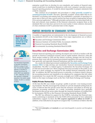 enterprise would have to develop its own standards, and readers of financial state-
ments would have to familiarize themselves with every company’s peculiar account-
ing and reporting practices. It would be almost impossible to prepare statements that
could be compared.
This common set of standards and procedures is called generally accepted ac-
counting principles (GAAP). The term “generally accepted” means either that an au-
thoritative accounting rule-making body has established a principle of reporting in a
given area or that over time a given practice has been accepted as appropriate because
of its universal application.5
Although principles and practices have provoked both de-
bate and criticism, most members of the financial community recognize them as the
standards that over time have proven to be most useful. A more extensive discussion
of what constitutes GAAP is presented later in this chapter.
PARTIES INVOLVED IN STANDARDS SETTING
A number of organizations are instrumental in the development of financial account-
ing standards (GAAP) in the United States. Four major organizations are as follows.
 Securities and Exchange Commission (SEC)
 American Institute of Certified Public Accountants (AICPA)
 Financial Accounting Standards Board (FASB)
 Governmental Accounting Standards Board (GASB)
Securities and Exchange Commission (SEC)
External financial reporting and auditing developed and evolved in tandem with the
growth of America’s industrial economy and its capital markets. However, when the
stock market crashed in 1929 and the nation’s economy plunged into the Great De-
pression, there were calls for increased government regulation and supervision of busi-
ness generally and especially financial institutions and the stock market.
As a result, the federal government established the Securities and Exchange Com-
mission (SEC) to help develop and standardize financial information presented to
stockholders. The SEC is a federal agency. It administers the Securities Exchange Act
of 1934 and several other acts. Most companies that issue securities to the public or are
listed on a stock exchange are required to file audited financial statements with the
SEC. In addition, the SEC has broad powers to prescribe, in whatever detail it desires,
the accounting practices and standards to be employed by companies that fall within
its jurisdiction. As a result, the SEC exercises oversight over 12,000 companies that are
listed on the major exchanges (such as the New York Stock Exchange and Nasdaq).
Public/Private Partnership
At the time the SEC was created, no group—public or private—was issuing account-
ing standards. The SEC encouraged the creation of a private standards-setting body be-
cause it believed that the private sector had the resources and talent to develop ap-
propriate accounting standards. As a result, accounting standards have generally
developed in the private sector either through the American Institute of Certified Pub-
lic Accountants (AICPA) or the Financial Accounting Standards Board (FASB).
The SEC has affirmed its support for the FASB by indicating that financial state-
ments conforming to standards set by the FASB will be presumed to have substantial
authoritative support. In short, the SEC requires registrants to adhere to GAAP. In
addition, it has indicated in its reports to Congress that “it continues to believe that the
6 • Chapter 1 Financial Accounting and Accounting Standards
5
The terms principles and standards are used interchangeably in practice and throughout
this textbook.
OBJECTIVE 
Identify the major
policy-setting bodies
and their role in the
standards-setting
process.
International
Insight
The International Organization
of Securities Commissions
(IOSCO) is a group of more
than 100 securities regulatory
agencies or securities ex-
changes from all over the
world. IOSCO was established
in 1987. Collectively, its mem-
bers represent a substantial
proportion of the world’s capital
markets. The SEC is a member
of IOSCO.
 