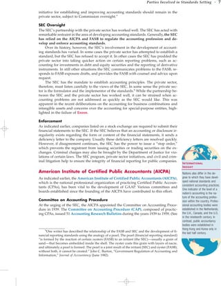 initiative for establishing and improving accounting standards should remain in the
private sector, subject to Commission oversight.”
SEC Oversight
The SEC’s partnership with the private sector has worked well. The SEC has acted with
remarkable restraint in the area of developing accounting standards. Generally, the SEC
has relied on the AICPA and FASB to regulate the accounting profession and de-
velop and enforce accounting standards.
Over its history, however, the SEC’s involvement in the development of account-
ing standards has varied. In some cases the private sector has attempted to establish a
standard, but the SEC has refused to accept it. In other cases the SEC has prodded the
private sector into taking quicker action on certain reporting problems, such as ac-
counting for investments in debt and equity securities and the reporting of derivative
instruments. In still other situations the SEC communicates problems to the FASB, re-
sponds to FASB exposure drafts, and provides the FASB with counsel and advice upon
request.
The SEC has the mandate to establish accounting principles. The private sector,
therefore, must listen carefully to the views of the SEC. In some sense the private sec-
tor is the formulator and the implementor of the standards.6
While the partnership be-
tween the SEC and the private sector has worked well, it can be strained when ac-
counting problems are not addressed as quickly as the SEC would like. This was
apparent in the recent deliberations on the accounting for business combinations and
intangible assets and concerns over the accounting for special-purpose entities, high-
lighted in the failure of Enron.
Enforcement
As indicated earlier, companies listed on a stock exchange are required to submit their
financial statements to the SEC. If the SEC believes that an accounting or disclosure ir-
regularity exists regarding the form or content of the financial statements, it sends a
deficiency letter to the company. Usually these deficiency letters are resolved quickly.
However, if disagreement continues, the SEC has the power to issue a “stop order,”
which prevents the registrant from issuing securities or trading securities on the ex-
changes. Criminal charges may also be brought by the Department of Justice for vio-
lations of certain laws. The SEC program, private sector initiatives, and civil and crim-
inal litigation help to ensure the integrity of financial reporting for public companies.
American Institute of Certified Public Accountants (AICPA)
As indicated earlier, the American Institute of Certified Public Accountants (AICPA),
which is the national professional organization of practicing Certified Public Accoun-
tants (CPAs), has been vital to the development of GAAP. Various committees and
boards established since the founding of the AICPA have contributed to this effort.
Committee on Accounting Procedure
At the urging of the SEC, the AICPA appointed the Committee on Accounting Proce-
dure in 1939. The Committee on Accounting Procedure (CAP), composed of practic-
ing CPAs, issued 51 Accounting Research Bulletins during the years 1939 to 1959. (See
Parties Involved in Standards Setting • 7
6
One writer has described the relationship of the FASB and SEC and the development of fi-
nancial reporting standards using the analogy of a pearl. The pearl (financial reporting standard)
“is formed by the reaction of certain oysters (FASB) to an irritant (the SEC)—usually a grain of
sand—that becomes embedded inside the shell. The oyster coats this grain with layers of nacre,
and ultimately a pearl is formed. The pearl is a joint result of the irritant (SEC) and oyster (FASB);
without both, it cannot be created.” John C. Burton, “Government Regulation of Accounting and
Information,” Journal of Accountancy (June 1982).
International
Insight
Nations also differ in the de-
gree to which they have devel-
oped national standards and
consistent accounting practices.
One indicator of the level of a
nation’s accounting is the na-
ture of the accounting profes-
sion within the country. Profes-
sional accounting bodies were
established in the Netherlands,
the U.K., Canada, and the U.S.
in the nineteenth century. In
contrast, public accountancy
bodies were established in
Hong Kong and Korea only in
the last half century.
 