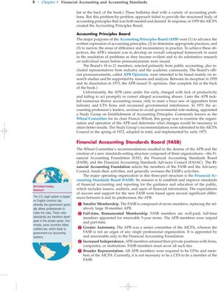 list at the back of the book.) These bulletins deal with a variety of accounting prob-
lems. But this problem-by-problem approach failed to provide the structured body of
accounting principles that was both needed and desired. In response, in 1959 the AICPA
created the Accounting Principles Board.
Accounting Principles Board
The major purposes of the Accounting Principles Board (APB) were (1) to advance the
written expression of accounting principles, (2) to determine appropriate practices, and
(3) to narrow the areas of difference and inconsistency in practice. To achieve these ob-
jectives, the APB’s mission was to develop an overall conceptual framework to assist
in the resolution of problems as they become evident and to do substantive research
on individual issues before pronouncements were issued.
The Board’s 18 to 21 members, selected primarily from public accounting, also in-
cluded representatives from industry and the academic community. The Board’s offi-
cial pronouncements, called APB Opinions, were intended to be based mainly on re-
search studies and be supported by reasons and analysis. Between its inception in 1959
and its dissolution in 1973, the APB issued 31 opinions. (See complete list at the back
of the book.)
Unfortunately, the APB came under fire early, charged with lack of productivity
and failing to act promptly to correct alleged accounting abuses. Later the APB tack-
led numerous thorny accounting issues, only to meet a buzz saw of opposition from
industry and CPA firms and occasional governmental interference. In 1971 the ac-
counting profession’s leaders, anxious to avoid governmental rule-making, appointed
a Study Group on Establishment of Accounting Principles. Commonly known as the
Wheat Committee for its chair Francis Wheat, this group was to examine the organi-
zation and operation of the APB and determine what changes would be necessary to
attain better results. The Study Group’s recommendations were submitted to the AICPA
Council in the spring of 1972, adopted in total, and implemented by early 1973.
Financial Accounting Standards Board (FASB)
The Wheat Committee’s recommendations resulted in the demise of the APB and the
creation of a new standards-setting structure composed of three organizations—the Fi-
nancial Accounting Foundation (FAF), the Financial Accounting Standards Board
(FASB), and the Financial Accounting Standards Advisory Council (FASAC). The Fi-
nancial Accounting Foundation selects the members of the FASB and the Advisory
Council, funds their activities, and generally oversees the FASB’s activities.
The major operating organization in this three-part structure is the Financial Ac-
counting Standards Board (FASB). Its mission is to establish and improve standards
of financial accounting and reporting for the guidance and education of the public,
which includes issuers, auditors, and users of financial information. The expectations
of success and support for the new FASB were based upon several significant differ-
ences between it and its predecessor, the APB:
 Smaller Membership. The FASB is composed of seven members, replacing the rel-
atively large 18-member APB.
 Full-time, Remunerated Membership. FASB members are well-paid, full-time
members appointed for renewable 5-year terms. The APB members were unpaid
and part-time.
 Greater Autonomy. The APB was a senior committee of the AICPA, whereas the
FASB is not an organ of any single professional organization. It is appointed by
and answerable only to the Financial Accounting Foundation.
 Increased Independence. APB members retained their private positions with firms,
companies, or institutions. FASB members must sever all such ties.
 Broader Representation. All APB members were required to be CPAs and mem-
bers of the AICPA. Currently, it is not necessary to be a CPA to be a member of the
FASB.
8 • Chapter 1 Financial Accounting and Accounting Standards
International
Insight
The U.S. legal system is based
on English common law,
whereby the government gener-
ally allows professionals to
make the rules. These rules
(standards) are therefore devel-
oped in the private sector. Con-
versely, some countries follow
codified law, which leads to
government-run accounting
systems.
 