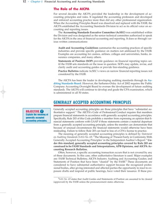 The Role of the AICPA
For several decades the AICPA provided the leadership in the development of ac-
counting principles and rules. It regulated the accounting profession and developed
and enforced accounting practice more than did any other professional organization.
When the Accounting Principles Board was dissolved and replaced with the FASB, the
AICPA established the Accounting Standards Division to act as its official voice on ac-
counting and reporting issues.
The Accounting Standards Executive Committee (AcSEC) was established within
the Division and was designated as the senior technical committee authorized to speak
for the AICPA in the area of financial accounting and reporting. It does so through var-
ious written communications:
Audit and Accounting Guidelines summarize the accounting practices of specific
industries and provide specific guidance on matters not addressed by the FASB.
Examples are accounting for casinos, airlines, colleges and universities, banks, in-
surance companies, and many others.
Statements of Position (SOP) provide guidance on financial reporting topics un-
til the FASB sets standards on the issue in question. SOPs may update, revise, and
clarify audit and accounting guides or provide free-standing guidance.
Practice Bulletins indicate AcSEC’s views on narrow financial reporting issues not
considered by the FASB.
The AICPA has been the leader in developing auditing standards through its Au-
diting Standards Board. However, the Sarbanes-Oxley Act of 2002 requires the Public
Company Accounting Oversight Board to oversee the development of future auditing
standards. The AICPA will continue to develop and grade the CPA examination, which
is administered in all 50 states.
GENERALLY ACCEPTED ACCOUNTING PRINCIPLES
Generally accepted accounting principles are those principles that have “substantial au-
thoritative support.” The AICPA’s Code of Professional Conduct requires that members
prepare financial statements in accordance with generally accepted accounting principles.
Specifically, Rule 203 of this Code prohibits a member from expressing an opinion that fi-
nancial statements conform with GAAP if those statements contain a material departure
from a generally accepted accounting principle, unless the member can demonstrate that
because of unusual circumstances the financial statements would otherwise have been
misleading. Failure to follow Rule 203 can lead to loss of a CPA’s license to practice.
The meaning of generally accepted accounting principles is defined by Statement
on Auditing Standards (SAS) No. 69, “The Meaning of ‘Present Fairly in Conformity With
Generally Accepted Accounting Principles’ in the Independent Auditor’s Report.” Un-
der this standard, generally accepted accounting principles covered by Rule 203 are
construed to be FASB Standards and Interpretations, APB Opinions, and AICPA Ac-
counting Research Bulletins.
Often, however, a specific accounting transaction occurs that is not covered by any
of these documents. In this case, other authoritative literature is used. Major examples
are: FASB Technical Bulletins; AICPA Industry Auditing and Accounting Guides; and
Statements of Position that have been “cleared” by the FASB.8
These documents are
considered to have substantial authoritative support because the recognized profes-
sional bodies, after giving interested and affected parties the opportunity to react to ex-
posure drafts and respond at public hearings, have voted their issuance. If these pro-
12 • Chapter 1 Financial Accounting and Accounting Standards
8
SAS No. 69 states that Audit Guides and Statements of Position are assumed to be cleared
(approved) by the FASB unless the pronouncement states otherwise.
OBJECTIVE 
Explain the meaning of
generally accepted
accounting principles.
 