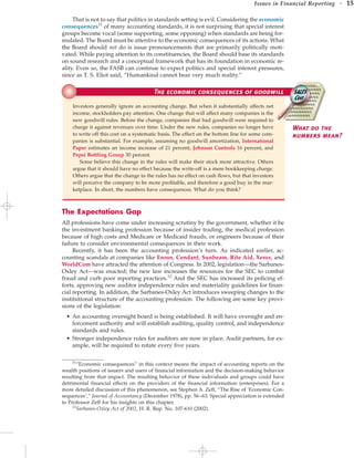 That is not to say that politics in standards setting is evil. Considering the economic
consequences11
of many accounting standards, it is not surprising that special interest
groups become vocal (some supporting, some opposing) when standards are being for-
mulated. The Board must be attentive to the economic consequences of its actions. What
the Board should not do is issue pronouncements that are primarily politically moti-
vated. While paying attention to its constituencies, the Board should base its standards
on sound research and a conceptual framework that has its foundation in economic re-
ality. Even so, the FASB can continue to expect politics and special interest pressures,
since as T. S. Eliot said, “Humankind cannot bear very much reality.”
Issues in Financial Reporting • 15
The Expectations Gap
All professions have come under increasing scrutiny by the government, whether it be
the investment banking profession because of insider trading, the medical profession
because of high costs and Medicare or Medicaid frauds, or engineers because of their
failure to consider environmental consequences in their work.
Recently, it has been the accounting profession’s turn. As indicated earlier, ac-
counting scandals at companies like Enron, Cendant, Sunbeam, Rite Aid, Xerox, and
WorldCom have attracted the attention of Congress. In 2002, legislation—the Sarbanes-
Oxley Act—was enacted; the new law increases the resources for the SEC to combat
fraud and curb poor reporting practices.12
And the SEC has increased its policing ef-
forts, approving new auditor independence rules and materiality guidelines for finan-
cial reporting. In addition, the Sarbanes-Oxley Act introduces sweeping changes to the
institutional structure of the accounting profession. The following are some key provi-
sions of the legislation:
• An accounting oversight board is being established. It will have oversight and en-
forcement authority and will establish auditing, quality control, and independence
standards and rules.
• Stronger independence rules for auditors are now in place. Audit partners, for ex-
ample, will be required to rotate every five years.
11
“Economic consequences” in this context means the impact of accounting reports on the
wealth positions of issuers and users of financial information and the decision-making behavior
resulting from that impact. The resulting behavior of these individuals and groups could have
detrimental financial effects on the providers of the financial information (enterprises). For a
more detailed discussion of this phenomenon, see Stephen A. Zeff, “The Rise of ‘Economic Con-
sequences’,” Journal of Accountancy (December 1978), pp. 56–63. Special appreciation is extended
to Professor Zeff for his insights on this chapter.
12
Sarbanes-Oxley Act of 2002, H. R. Rep. No. 107-610 (2002).
The economic consequences of goodwill
Investors generally ignore an accounting change. But when it substantially affects net
income, stockholders pay attention. One change that will affect many companies is the
new goodwill rules. Before the change, companies that had goodwill were required to
charge it against revenues over time. Under the new rules, companies no longer have
to write off this cost on a systematic basis. The effect on the bottom line for some com-
panies is substantial. For example, assuming no goodwill amortization, International
Paper estimates an income increase of 21 percent, Johnson Controls 16 percent, and
Pepsi Bottling Group 30 percent.
Some believe this change in the rules will make their stock more attractive. Others
argue that it should have no effect because the write-off is a mere bookkeeping charge.
Others argue that the change in the rules has no effect on cash flows, but that investors
will perceive the company to be more profitable, and therefore a good buy in the mar-
ketplace. In short, the numbers have consequences. What do you think?
What do the
numbers mean?
 