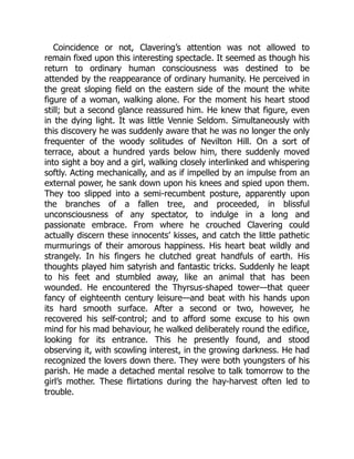 Coincidence or not, Clavering’s attention was not allowed to
remain fixed upon this interesting spectacle. It seemed as though his
return to ordinary human consciousness was destined to be
attended by the reappearance of ordinary humanity. He perceived in
the great sloping field on the eastern side of the mount the white
figure of a woman, walking alone. For the moment his heart stood
still; but a second glance reassured him. He knew that figure, even
in the dying light. It was little Vennie Seldom. Simultaneously with
this discovery he was suddenly aware that he was no longer the only
frequenter of the woody solitudes of Nevilton Hill. On a sort of
terrace, about a hundred yards below him, there suddenly moved
into sight a boy and a girl, walking closely interlinked and whispering
softly. Acting mechanically, and as if impelled by an impulse from an
external power, he sank down upon his knees and spied upon them.
They too slipped into a semi-recumbent posture, apparently upon
the branches of a fallen tree, and proceeded, in blissful
unconsciousness of any spectator, to indulge in a long and
passionate embrace. From where he crouched Clavering could
actually discern these innocents’ kisses, and catch the little pathetic
murmurings of their amorous happiness. His heart beat wildly and
strangely. In his fingers he clutched great handfuls of earth. His
thoughts played him satyrish and fantastic tricks. Suddenly he leapt
to his feet and stumbled away, like an animal that has been
wounded. He encountered the Thyrsus-shaped tower—that queer
fancy of eighteenth century leisure—and beat with his hands upon
its hard smooth surface. After a second or two, however, he
recovered his self-control; and to afford some excuse to his own
mind for his mad behaviour, he walked deliberately round the edifice,
looking for its entrance. This he presently found, and stood
observing it, with scowling interest, in the growing darkness. He had
recognized the lovers down there. They were both youngsters of his
parish. He made a detached mental resolve to talk tomorrow to the
girl’s mother. These flirtations during the hay-harvest often led to
trouble.
 