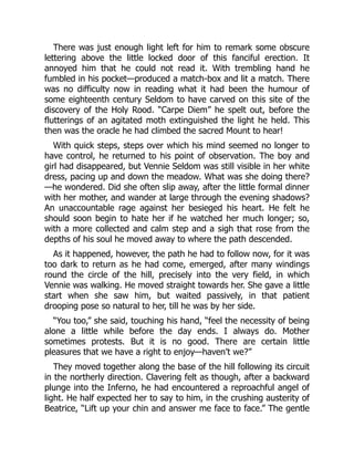 There was just enough light left for him to remark some obscure
lettering above the little locked door of this fanciful erection. It
annoyed him that he could not read it. With trembling hand he
fumbled in his pocket—produced a match-box and lit a match. There
was no difficulty now in reading what it had been the humour of
some eighteenth century Seldom to have carved on this site of the
discovery of the Holy Rood. “Carpe Diem” he spelt out, before the
flutterings of an agitated moth extinguished the light he held. This
then was the oracle he had climbed the sacred Mount to hear!
With quick steps, steps over which his mind seemed no longer to
have control, he returned to his point of observation. The boy and
girl had disappeared, but Vennie Seldom was still visible in her white
dress, pacing up and down the meadow. What was she doing there?
—he wondered. Did she often slip away, after the little formal dinner
with her mother, and wander at large through the evening shadows?
An unaccountable rage against her besieged his heart. He felt he
should soon begin to hate her if he watched her much longer; so,
with a more collected and calm step and a sigh that rose from the
depths of his soul he moved away to where the path descended.
As it happened, however, the path he had to follow now, for it was
too dark to return as he had come, emerged, after many windings
round the circle of the hill, precisely into the very field, in which
Vennie was walking. He moved straight towards her. She gave a little
start when she saw him, but waited passively, in that patient
drooping pose so natural to her, till he was by her side.
“You too,” she said, touching his hand, “feel the necessity of being
alone a little while before the day ends. I always do. Mother
sometimes protests. But it is no good. There are certain little
pleasures that we have a right to enjoy—haven’t we?”
They moved together along the base of the hill following its circuit
in the northerly direction. Clavering felt as though, after a backward
plunge into the Inferno, he had encountered a reproachful angel of
light. He half expected her to say to him, in the crushing austerity of
Beatrice, “Lift up your chin and answer me face to face.” The gentle
 