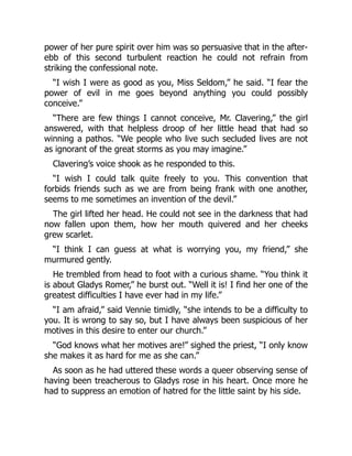 power of her pure spirit over him was so persuasive that in the after-
ebb of this second turbulent reaction he could not refrain from
striking the confessional note.
“I wish I were as good as you, Miss Seldom,” he said. “I fear the
power of evil in me goes beyond anything you could possibly
conceive.”
“There are few things I cannot conceive, Mr. Clavering,” the girl
answered, with that helpless droop of her little head that had so
winning a pathos. “We people who live such secluded lives are not
as ignorant of the great storms as you may imagine.”
Clavering’s voice shook as he responded to this.
“I wish I could talk quite freely to you. This convention that
forbids friends such as we are from being frank with one another,
seems to me sometimes an invention of the devil.”
The girl lifted her head. He could not see in the darkness that had
now fallen upon them, how her mouth quivered and her cheeks
grew scarlet.
“I think I can guess at what is worrying you, my friend,” she
murmured gently.
He trembled from head to foot with a curious shame. “You think it
is about Gladys Romer,” he burst out. “Well it is! I find her one of the
greatest difficulties I have ever had in my life.”
“I am afraid,” said Vennie timidly, “she intends to be a difficulty to
you. It is wrong to say so, but I have always been suspicious of her
motives in this desire to enter our church.”
“God knows what her motives are!” sighed the priest, “I only know
she makes it as hard for me as she can.”
As soon as he had uttered these words a queer observing sense of
having been treacherous to Gladys rose in his heart. Once more he
had to suppress an emotion of hatred for the little saint by his side.
 