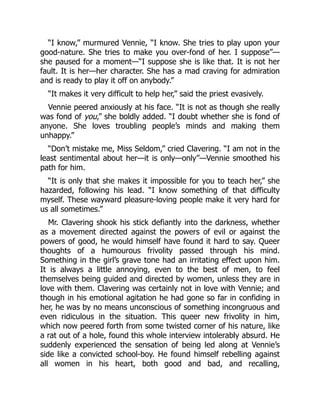 “I know,” murmured Vennie, “I know. She tries to play upon your
good-nature. She tries to make you over-fond of her. I suppose”—
she paused for a moment—“I suppose she is like that. It is not her
fault. It is her—her character. She has a mad craving for admiration
and is ready to play it off on anybody.”
“It makes it very difficult to help her,” said the priest evasively.
Vennie peered anxiously at his face. “It is not as though she really
was fond of you,” she boldly added. “I doubt whether she is fond of
anyone. She loves troubling people’s minds and making them
unhappy.”
“Don’t mistake me, Miss Seldom,” cried Clavering. “I am not in the
least sentimental about her—it is only—only”—Vennie smoothed his
path for him.
“It is only that she makes it impossible for you to teach her,” she
hazarded, following his lead. “I know something of that difficulty
myself. These wayward pleasure-loving people make it very hard for
us all sometimes.”
Mr. Clavering shook his stick defiantly into the darkness, whether
as a movement directed against the powers of evil or against the
powers of good, he would himself have found it hard to say. Queer
thoughts of a humourous frivolity passed through his mind.
Something in the girl’s grave tone had an irritating effect upon him.
It is always a little annoying, even to the best of men, to feel
themselves being guided and directed by women, unless they are in
love with them. Clavering was certainly not in love with Vennie; and
though in his emotional agitation he had gone so far in confiding in
her, he was by no means unconscious of something incongruous and
even ridiculous in the situation. This queer new frivolity in him,
which now peered forth from some twisted corner of his nature, like
a rat out of a hole, found this whole interview intolerably absurd. He
suddenly experienced the sensation of being led along at Vennie’s
side like a convicted school-boy. He found himself rebelling against
all women in his heart, both good and bad, and recalling,
 
