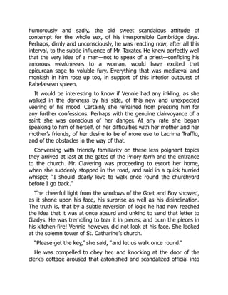 humorously and sadly, the old sweet scandalous attitude of
contempt for the whole sex, of his irresponsible Cambridge days.
Perhaps, dimly and unconsciously, he was reacting now, after all this
interval, to the subtle influence of Mr. Taxater. He knew perfectly well
that the very idea of a man—not to speak of a priest—confiding his
amorous weaknesses to a woman, would have excited that
epicurean sage to voluble fury. Everything that was mediæval and
monkish in him rose up too, in support of this interior outburst of
Rabelaisean spleen.
It would be interesting to know if Vennie had any inkling, as she
walked in the darkness by his side, of this new and unexpected
veering of his mood. Certainly she refrained from pressing him for
any further confessions. Perhaps with the genuine clairvoyance of a
saint she was conscious of her danger. At any rate she began
speaking to him of herself, of her difficulties with her mother and her
mother’s friends, of her desire to be of more use to Lacrima Traffio,
and of the obstacles in the way of that.
Conversing with friendly familiarity on these less poignant topics
they arrived at last at the gates of the Priory farm and the entrance
to the church. Mr. Clavering was proceeding to escort her home,
when she suddenly stopped in the road, and said in a quick hurried
whisper, “I should dearly love to walk once round the churchyard
before I go back.”
The cheerful light from the windows of the Goat and Boy showed,
as it shone upon his face, his surprise as well as his disinclination.
The truth is, that by a subtle reversion of logic he had now reached
the idea that it was at once absurd and unkind to send that letter to
Gladys. He was trembling to tear it in pieces, and burn the pieces in
his kitchen-fire! Vennie however, did not look at his face. She looked
at the solemn tower of St. Catharine’s church.
“Please get the key,” she said, “and let us walk once round.”
He was compelled to obey her, and knocking at the door of the
clerk’s cottage aroused that astonished and scandalized official into
 