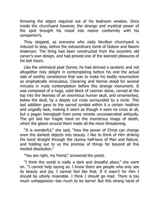 throwing the object required out of his bedroom window. Once
inside the churchyard however, the strange and mystical power of
the spot brought his mood into nearer conformity with his
companion’s.
They stopped, as everyone who visits Nevilton churchyard is
induced to stop, before the extraordinary tomb of Gideon and Naomi
Andersen. The thing had been constructed from the eccentric old
carver’s own design, and had proved one of the keenest pleasures of
his last hours.
Like the whimsical poet Donne, he had derived a sardonic and not
altogether holy delight in contemplating before his end the actual
slab of earthly consistence that was to make his bodily resurrection
so emphatically miraculous. Clavering and Vennie stood for several
minutes in mute contemplation before this strange monument. It
was composed of a huge, solid block of Leonian stone, carved at the
top into the likeness of an enormous human skull, and ornamented,
below the skull, by a deeply cut cross surrounded by a circle. This
last addition gave to the sacred symbol within it a certain heathen
and ungodly look, making it seem as though it were no cross at all,
but a pagan hieroglyph from some remote unconsecrated antiquity.
The girl laid her fragile hand on the monstrous image of death,
which the gloom around them made all the more threatening.
“It is wonderful,” she said, “how the power of Christ can change
even the darkest objects into beauty. I like to think of Him striking
His hand straight through the clumsy half-laws of Man and Nature,
and holding out to us the promise of things far beyond all this
morbid dissolution.”
“You are right, my friend,” answered the priest.
“I think the world is really a dark and dreadful place,” she went
on. “I cannot help saying so. I know there are people who only see
its beauty and joy. I cannot feel like that. If it wasn’t for Him I
should be utterly miserable. I think I should go mad. There is too
much unhappiness—too much to be borne! But this strong hand of
 