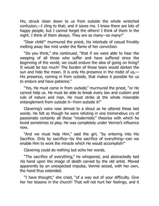 His, struck clean down to us from outside the whole wretched
confusion,—I cling to that; and it saves me. I know there are lots of
happy people, but I cannot forget the others! I think of them in the
night. I think of them always. They are so many—so many!”
“Dear child!” murmured the priest, his interlude of casual frivolity
melting away like mist under the flame of her conviction.
“Do you think,” she continued, “that if we were able to hear the
weeping of all those who suffer and have suffered since the
beginning of the world, we could endure the idea of going on living?
It would be too much! The burden of those tears would darken the
sun and hide the moon. It is only His presence in the midst of us,—
His presence, coming in from outside, that makes it possible for us
to endure and have patience.”
“Yes, He must come in from outside,” murmured the priest, “or He
cannot help us. He must be able to break every law and custom and
rule of nature and man. He must strike at the whole miserable
entanglement from outside it—from outside it!”
Clavering’s voice rose almost to a shout as he uttered these last
words. He felt as though he were refuting in one tremendous cry of
passionate certainty all those “modernistic” theories with which he
loved sometimes to play. He was completely under Vennie’s influence
now.
“And we must help Him,” said the girl, “by entering into His
Sacrifice. Only by sacrifice—by the sacrifice of everything—can we
enable Him to work the miracle which He would accomplish!”
Clavering could do nothing but echo her words.
“The sacrifice of everything,” he whispered, and abstractedly laid
his hand upon the image of death carved by the old artist. Moved
apparently by an unexpected impulse, Vennie seized, with her own,
the hand thus extended.
“I have thought,” she cried, “of a way out of your difficulty. Give
her her lessons in the church! That will not hurt her feelings, and it
 