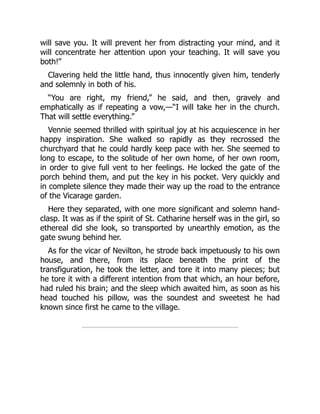will save you. It will prevent her from distracting your mind, and it
will concentrate her attention upon your teaching. It will save you
both!”
Clavering held the little hand, thus innocently given him, tenderly
and solemnly in both of his.
“You are right, my friend,” he said, and then, gravely and
emphatically as if repeating a vow,—“I will take her in the church.
That will settle everything.”
Vennie seemed thrilled with spiritual joy at his acquiescence in her
happy inspiration. She walked so rapidly as they recrossed the
churchyard that he could hardly keep pace with her. She seemed to
long to escape, to the solitude of her own home, of her own room,
in order to give full vent to her feelings. He locked the gate of the
porch behind them, and put the key in his pocket. Very quickly and
in complete silence they made their way up the road to the entrance
of the Vicarage garden.
Here they separated, with one more significant and solemn hand-
clasp. It was as if the spirit of St. Catharine herself was in the girl, so
ethereal did she look, so transported by unearthly emotion, as the
gate swung behind her.
As for the vicar of Nevilton, he strode back impetuously to his own
house, and there, from its place beneath the print of the
transfiguration, he took the letter, and tore it into many pieces; but
he tore it with a different intention from that which, an hour before,
had ruled his brain; and the sleep which awaited him, as soon as his
head touched his pillow, was the soundest and sweetest he had
known since first he came to the village.
 
