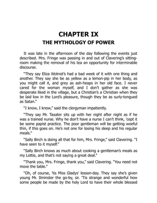 CHAPTER IX
THE MYTHOLOGY OF POWER
It was late in the afternoon of the day following the events just
described. Mrs. Fringe was passing in and out of Clavering’s sitting-
room making the removal of his tea an opportunity for interminable
discourse.
“They say Eliza Wotnot’s had a bad week of it with one thing and
another. They say she be as yellow as a lemon-pip in her body, as
you might call it, and grey as ash-heaps in her old face. I never
cared for the woman myself, and I don’t gather as she was
desperate liked in the village, but a Christian’s a Christian when they
be laid low in the Lord’s pleasure, though they be as surly-tongued
as Satan.”
“I know, I know,” said the clergyman impatiently.
“They say Mr. Taxater sits up with her night after night as if he
was a trained nurse. Why he don’t have a nurse I can’t think, ’cept it
be some papist practice. The poor gentleman will be getting woeful
thin, if this goes on. He’s not one for losing his sleep and his regular
meals.”
“Sally Birch is doing all that for him, Mrs. Fringe,” said Clavering. “I
have seen to it myself.”
“Sally Birch knows as much about cooking a gentleman’s meals as
my Lottie, and that’s not saying a great deal.”
“Thank you, Mrs. Fringe, thank you,” said Clavering. “You need not
move the table.”
“Oh, of course, ’tis Miss Gladys’ lesson-day. They say she’s given
young Mr. Ilminster the go-by, sir. ’Tis strange and wonderful how
some people be made by the holy Lord to have their whole blessed
 