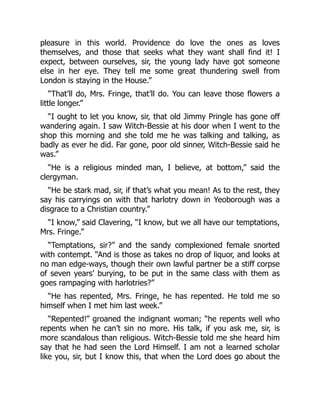 pleasure in this world. Providence do love the ones as loves
themselves, and those that seeks what they want shall find it! I
expect, between ourselves, sir, the young lady have got someone
else in her eye. They tell me some great thundering swell from
London is staying in the House.”
“That’ll do, Mrs. Fringe, that’ll do. You can leave those flowers a
little longer.”
“I ought to let you know, sir, that old Jimmy Pringle has gone off
wandering again. I saw Witch-Bessie at his door when I went to the
shop this morning and she told me he was talking and talking, as
badly as ever he did. Far gone, poor old sinner, Witch-Bessie said he
was.”
“He is a religious minded man, I believe, at bottom,” said the
clergyman.
“He be stark mad, sir, if that’s what you mean! As to the rest, they
say his carryings on with that harlotry down in Yeoborough was a
disgrace to a Christian country.”
“I know,” said Clavering, “I know, but we all have our temptations,
Mrs. Fringe.”
“Temptations, sir?” and the sandy complexioned female snorted
with contempt. “And is those as takes no drop of liquor, and looks at
no man edge-ways, though their own lawful partner be a stiff corpse
of seven years’ burying, to be put in the same class with them as
goes rampaging with harlotries?”
“He has repented, Mrs. Fringe, he has repented. He told me so
himself when I met him last week.”
“Repented!” groaned the indignant woman; “he repents well who
repents when he can’t sin no more. His talk, if you ask me, sir, is
more scandalous than religious. Witch-Bessie told me she heard him
say that he had seen the Lord Himself. I am not a learned scholar
like you, sir, but I know this, that when the Lord does go about the
 