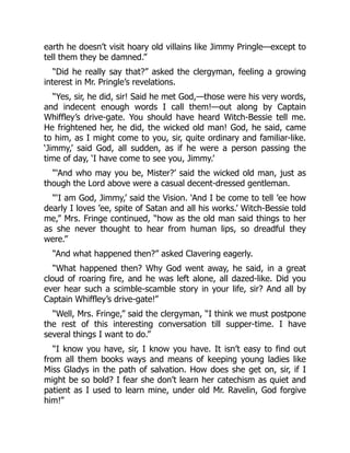 earth he doesn’t visit hoary old villains like Jimmy Pringle—except to
tell them they be damned.”
“Did he really say that?” asked the clergyman, feeling a growing
interest in Mr. Pringle’s revelations.
“Yes, sir, he did, sir! Said he met God,—those were his very words,
and indecent enough words I call them!—out along by Captain
Whiffley’s drive-gate. You should have heard Witch-Bessie tell me.
He frightened her, he did, the wicked old man! God, he said, came
to him, as I might come to you, sir, quite ordinary and familiar-like.
‘Jimmy,’ said God, all sudden, as if he were a person passing the
time of day, ‘I have come to see you, Jimmy.’
“‘And who may you be, Mister?’ said the wicked old man, just as
though the Lord above were a casual decent-dressed gentleman.
“‘I am God, Jimmy,’ said the Vision. ‘And I be come to tell ’ee how
dearly I loves ’ee, spite of Satan and all his works.’ Witch-Bessie told
me,” Mrs. Fringe continued, “how as the old man said things to her
as she never thought to hear from human lips, so dreadful they
were.”
“And what happened then?” asked Clavering eagerly.
“What happened then? Why God went away, he said, in a great
cloud of roaring fire, and he was left alone, all dazed-like. Did you
ever hear such a scimble-scamble story in your life, sir? And all by
Captain Whiffley’s drive-gate!”
“Well, Mrs. Fringe,” said the clergyman, “I think we must postpone
the rest of this interesting conversation till supper-time. I have
several things I want to do.”
“I know you have, sir, I know you have. It isn’t easy to find out
from all them books ways and means of keeping young ladies like
Miss Gladys in the path of salvation. How does she get on, sir, if I
might be so bold? I fear she don’t learn her catechism as quiet and
patient as I used to learn mine, under old Mr. Ravelin, God forgive
him!”
 