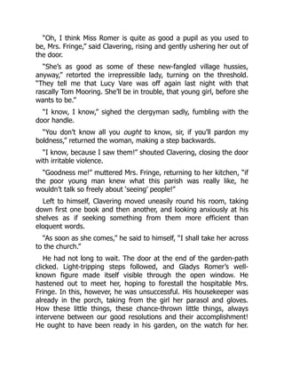 “Oh, I think Miss Romer is quite as good a pupil as you used to
be, Mrs. Fringe,” said Clavering, rising and gently ushering her out of
the door.
“She’s as good as some of these new-fangled village hussies,
anyway,” retorted the irrepressible lady, turning on the threshold.
“They tell me that Lucy Vare was off again last night with that
rascally Tom Mooring. She’ll be in trouble, that young girl, before she
wants to be.”
“I know, I know,” sighed the clergyman sadly, fumbling with the
door handle.
“You don’t know all you ought to know, sir, if you’ll pardon my
boldness,” returned the woman, making a step backwards.
“I know, because I saw them!” shouted Clavering, closing the door
with irritable violence.
“Goodness me!” muttered Mrs. Fringe, returning to her kitchen, “if
the poor young man knew what this parish was really like, he
wouldn’t talk so freely about ‘seeing’ people!”
Left to himself, Clavering moved uneasily round his room, taking
down first one book and then another, and looking anxiously at his
shelves as if seeking something from them more efficient than
eloquent words.
“As soon as she comes,” he said to himself, “I shall take her across
to the church.”
He had not long to wait. The door at the end of the garden-path
clicked. Light-tripping steps followed, and Gladys Romer’s well-
known figure made itself visible through the open window. He
hastened out to meet her, hoping to forestall the hospitable Mrs.
Fringe. In this, however, he was unsuccessful. His housekeeper was
already in the porch, taking from the girl her parasol and gloves.
How these little things, these chance-thrown little things, always
intervene between our good resolutions and their accomplishment!
He ought to have been ready in his garden, on the watch for her.
 