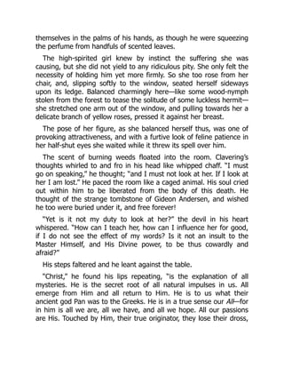 themselves in the palms of his hands, as though he were squeezing
the perfume from handfuls of scented leaves.
The high-spirited girl knew by instinct the suffering she was
causing, but she did not yield to any ridiculous pity. She only felt the
necessity of holding him yet more firmly. So she too rose from her
chair, and, slipping softly to the window, seated herself sideways
upon its ledge. Balanced charmingly here—like some wood-nymph
stolen from the forest to tease the solitude of some luckless hermit—
she stretched one arm out of the window, and pulling towards her a
delicate branch of yellow roses, pressed it against her breast.
The pose of her figure, as she balanced herself thus, was one of
provoking attractiveness, and with a furtive look of feline patience in
her half-shut eyes she waited while it threw its spell over him.
The scent of burning weeds floated into the room. Clavering’s
thoughts whirled to and fro in his head like whipped chaff. “I must
go on speaking,” he thought; “and I must not look at her. If I look at
her I am lost.” He paced the room like a caged animal. His soul cried
out within him to be liberated from the body of this death. He
thought of the strange tombstone of Gideon Andersen, and wished
he too were buried under it, and free forever!
“Yet is it not my duty to look at her?” the devil in his heart
whispered. “How can I teach her, how can I influence her for good,
if I do not see the effect of my words? Is it not an insult to the
Master Himself, and His Divine power, to be thus cowardly and
afraid?”
His steps faltered and he leant against the table.
“Christ,” he found his lips repeating, “is the explanation of all
mysteries. He is the secret root of all natural impulses in us. All
emerge from Him and all return to Him. He is to us what their
ancient god Pan was to the Greeks. He is in a true sense our All—for
in him is all we are, all we have, and all we hope. All our passions
are His. Touched by Him, their true originator, they lose their dross,
 