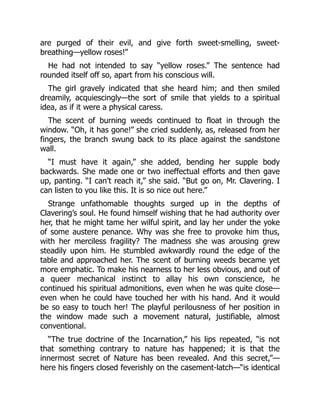 are purged of their evil, and give forth sweet-smelling, sweet-
breathing—yellow roses!”
He had not intended to say “yellow roses.” The sentence had
rounded itself off so, apart from his conscious will.
The girl gravely indicated that she heard him; and then smiled
dreamily, acquiescingly—the sort of smile that yields to a spiritual
idea, as if it were a physical caress.
The scent of burning weeds continued to float in through the
window. “Oh, it has gone!” she cried suddenly, as, released from her
fingers, the branch swung back to its place against the sandstone
wall.
“I must have it again,” she added, bending her supple body
backwards. She made one or two ineffectual efforts and then gave
up, panting. “I can’t reach it,” she said. “But go on, Mr. Clavering. I
can listen to you like this. It is so nice out here.”
Strange unfathomable thoughts surged up in the depths of
Clavering’s soul. He found himself wishing that he had authority over
her, that he might tame her wilful spirit, and lay her under the yoke
of some austere penance. Why was she free to provoke him thus,
with her merciless fragility? The madness she was arousing grew
steadily upon him. He stumbled awkwardly round the edge of the
table and approached her. The scent of burning weeds became yet
more emphatic. To make his nearness to her less obvious, and out of
a queer mechanical instinct to allay his own conscience, he
continued his spiritual admonitions, even when he was quite close—
even when he could have touched her with his hand. And it would
be so easy to touch her! The playful perilousness of her position in
the window made such a movement natural, justifiable, almost
conventional.
“The true doctrine of the Incarnation,” his lips repeated, “is not
that something contrary to nature has happened; it is that the
innermost secret of Nature has been revealed. And this secret,”—
here his fingers closed feverishly on the casement-latch—“is identical
 