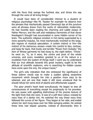 with the force that swings the furthest star, and drives the sap
through the veins of all living things.”
It would have been of considerable interest to a student of
religious psychology—like Mr. Taxater for example—to observe how
the phrases that mechanically passed Clavering’s lips at this juncture
were all phrases drawn from the works of rationalistic modernists.
He had recently been reading the charming and subtle essays of
Father Mervyn; and the soft and melodious harmonies of that clever
theologian’s thought had accumulated in some hidden corner of his
brain. The authentic religious emotion in him being superseded by a
more powerful impulse, his mind mechanically reverted to the large,
dim regions of mystical speculation. A certain instinct in him—the
instinct of his clamorous senses—made him careful to blur, confuse,
and keep far back, that lovely and terrible “Power from Outside,” the
hem of Whose garments he had clung to, the night before. “Christ,”
he went on, “is, as it were, the centre and pivot of the whole
universe, and every revelation granted to us of His nature is a
revelation from the system of things itself. I want you to understand
that our true attitude towards this great mystery, ought to be the
attitude of scientific explorers, who in searching for hidden causes
have come upon the one, the unique Cause.”
The girl’s only indication that she embraced the significance of
these solemn words was to make a sudden gliding serpentine
movement which brought her into a position more easy to be
retained, and yet one that made it still more unnatural that he
should refuse her some kind of playful and affectionate support.
The poor priest’s heart beat tumultuously. He began to lose all
consciousness of everything except his propinquity to his provoker.
He was aware with appalling distinctness of the precise texture of
the light frock that she wore. It was of a soft fawn colour, crossed by
wavy lines of a darker tint. He watched the way these wavy lines
followed the curves of her figure. They began at her side, and ended
where her skirt hung loose over her little swinging ankles. He wished
these lines had sloped upwards, instead of downwards; then it
 