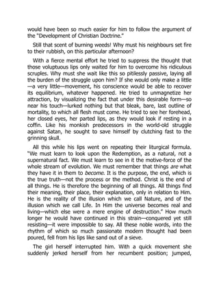 would have been so much easier for him to follow the argument of
the “Development of Christian Doctrine.”
Still that scent of burning weeds! Why must his neighbours set fire
to their rubbish, on this particular afternoon?
With a fierce mental effort he tried to suppress the thought that
those voluptuous lips only waited for him to overcome his ridiculous
scruples. Why must she wait like this so pitilessly passive, laying all
the burden of the struggle upon him? If she would only make a little
—a very little—movement, his conscience would be able to recover
its equilibrium, whatever happened. He tried to unmagnetize her
attraction, by visualizing the fact that under this desirable form—so
near his touch—lurked nothing but that bleak, bare, last outline of
mortality, to which all flesh must come. He tried to see her forehead,
her closed eyes, her parted lips, as they would look if resting in a
coffin. Like his monkish predecessors in the world-old struggle
against Satan, he sought to save himself by clutching fast to the
grinning skull.
All this while his lips went on repeating their liturgical formula.
“We must learn to look upon the Redemption, as a natural, not a
supernatural fact. We must learn to see in it the motive-force of the
whole stream of evolution. We must remember that things are what
they have it in them to become. It is the purpose, the end, which is
the true truth—not the process or the method. Christ is the end of
all things. He is therefore the beginning of all things. All things find
their meaning, their place, their explanation, only in relation to Him.
He is the reality of the illusion which we call Nature, and of the
illusion which we call Life. In Him the universe becomes real and
living—which else were a mere engine of destruction.” How much
longer he would have continued in this strain—conquered yet still
resisting—it were impossible to say. All these noble words, into the
rhythm of which so much passionate modern thought had been
poured, fell from his lips like sand out of a sieve.
The girl herself interrupted him. With a quick movement she
suddenly jerked herself from her recumbent position; jumped,
 