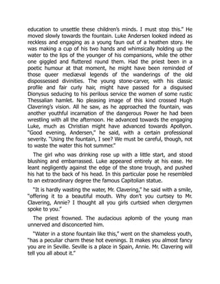 education to unsettle these children’s minds. I must stop this.” He
moved slowly towards the fountain. Luke Andersen looked indeed as
reckless and engaging as a young faun out of a heathen story. He
was making a cup of his two hands and whimsically holding up the
water to the lips of the younger of his companions, while the other
one giggled and fluttered round them. Had the priest been in a
poetic humour at that moment, he might have been reminded of
those queer mediæval legends of the wanderings of the old
dispossessed divinities. The young stone-carver, with his classic
profile and fair curly hair, might have passed for a disguised
Dionysus seducing to his perilous service the women of some rustic
Thessalian hamlet. No pleasing image of this kind crossed Hugh
Clavering’s vision. All he saw, as he approached the fountain, was
another youthful incarnation of the dangerous Power he had been
wrestling with all the afternoon. He advanced towards the engaging
Luke, much as Christian might have advanced towards Apollyon.
“Good evening, Andersen,” he said, with a certain professional
severity. “Using the fountain, I see? We must be careful, though, not
to waste the water this hot summer.”
The girl who was drinking rose up with a little start, and stood
blushing and embarrassed. Luke appeared entirely at his ease. He
leant negligently against the edge of the stone trough, and pushed
his hat to the back of his head. In this particular pose he resembled
to an extraordinary degree the famous Capitolian statue.
“It is hardly wasting the water, Mr. Clavering,” he said with a smile,
“offering it to a beautiful mouth. Why don’t you curtsey to Mr.
Clavering, Annie? I thought all you girls curtsied when clergymen
spoke to you.”
The priest frowned. The audacious aplomb of the young man
unnerved and disconcerted him.
“Water in a stone fountain like this,” went on the shameless youth,
“has a peculiar charm these hot evenings. It makes you almost fancy
you are in Seville. Seville is a place in Spain, Annie. Mr. Clavering will
tell you all about it.”
 