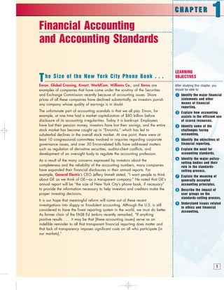 1
Financial Accounting
and Accounting Standards
LEARNING
OBJECTIVES
After studying this chapter, you
should be able to:
 Identify the major financial
statements and other
means of financial
reporting.
 Explain how accounting
assists in the efficient use
of scarce resources.
 Identify some of the
challenges facing
accounting.
 Identify the objectives of
financial reporting.
 Explain the need for
accounting standards.
 Identify the major policy-
setting bodies and their
role in the standards-
setting process.
 Explain the meaning of
generally accepted
accounting principles.
Describe the impact of
user groups on the
standards-setting process.
Understand issues related
to ethics and financial
accounting.
The Size of the New York City Phone Book . . .
Enron, Global Crossing, Kmart, WorldCom, Williams Co., and Xerox are
examples of companies that have come under the scrutiny of the Securities
and Exchange Commission recently because of accounting issues. Share
prices of all these companies have declined substantially, as investors punish
any company whose quality of earnings is in doubt.
The unfortunate part of accounting scandals is that we all pay. Enron, for
example, at one time had a market capitalization of $80 billion before
disclosure of its accounting irregularities. Today it is bankrupt. Employees
have lost their pension money, investors have lost their savings, and the entire
stock market has become caught up in “Enronitis,” which has led to
substantial declines in the overall stock market. At one point, there were at
least 10 congressional committees involved in inquiries regarding corporate
governance issues, and over 30 Enron-related bills have addressed matters
such as regulation of derivative securities, auditor-client conflicts, and
development of an oversight body to regulate the accounting profession.
As a result of the many concerns expressed by investors about the
completeness and the reliability of the accounting numbers, many companies
have expanded their financial disclosures in their annual reports. For
example, General Electric’s CEO Jeffery Immelt stated, “I want people to think
about GE as we think of GE—as a transparent company.” He noted that GE’s
annual report will be “the size of New York City’s phone book, if necessary”
to provide the information necessary to help investors and creditors make the
proper investing decisions.
It is our hope that meaningful reform will come out of these recent
investigations into sloppy or fraudulent accounting. Although the U.S. is still
considered to have the finest reporting system in the world, we must do better.
As former chair of the FASB Ed Jenkins recently remarked, “If anything
positive results . . . it may be that [these accounting issues] serve as an
indelible reminder to all that transparent financial reporting does matter and
that lack of transparency imposes significant costs on all who participate [in
our markets].”
C H A P T E R
1
C H A P T E R
1
 