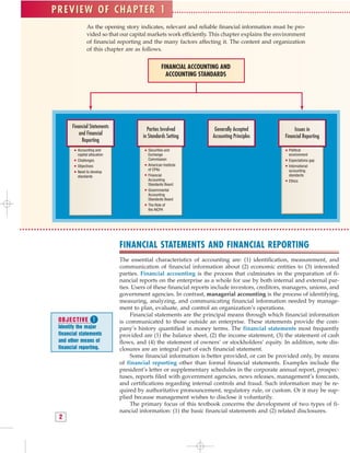 As the opening story indicates, relevant and reliable financial information must be pro-
vided so that our capital markets work efficiently. This chapter explains the environment
of financial reporting and the many factors affecting it. The content and organization
of this chapter are as follows.
PREVIEW OF CHAPTER 1
FINANCIAL ACCOUNTING AND
ACCOUNTING STANDARDS
Financial Statements
and Financial
Reporting
Parties Involved
in Standards Setting
Generally Accepted
Accounting Principles
Issues in
Financial Reporting
Accounting and
capital allocation
Challenges
Objectives
Need to develop
standards
Securities and
Exchange
Commission
American Institute
of CPAs
Financial
Accounting
Standards Board
Governmental
Accounting
Standards Board
The Role of
the AICPA
Political
environment
Expectations gap
International
accounting
standards
Ethics
FINANCIAL STATEMENTS AND FINANCIAL REPORTING
The essential characteristics of accounting are: (1) identification, measurement, and
communication of financial information about (2) economic entities to (3) interested
parties. Financial accounting is the process that culminates in the preparation of fi-
nancial reports on the enterprise as a whole for use by both internal and external par-
ties. Users of these financial reports include investors, creditors, managers, unions, and
government agencies. In contrast, managerial accounting is the process of identifying,
measuring, analyzing, and communicating financial information needed by manage-
ment to plan, evaluate, and control an organization’s operations.
Financial statements are the principal means through which financial information
is communicated to those outside an enterprise. These statements provide the com-
pany’s history quantified in money terms. The financial statements most frequently
provided are (1) the balance sheet, (2) the income statement, (3) the statement of cash
flows, and (4) the statement of owners’ or stockholders’ equity. In addition, note dis-
closures are an integral part of each financial statement.
Some financial information is better provided, or can be provided only, by means
of financial reporting other than formal financial statements. Examples include the
president’s letter or supplementary schedules in the corporate annual report, prospec-
tuses, reports filed with government agencies, news releases, management’s forecasts,
and certifications regarding internal controls and fraud. Such information may be re-
quired by authoritative pronouncement, regulatory rule, or custom. Or it may be sup-
plied because management wishes to disclose it voluntarily.
The primary focus of this textbook concerns the development of two types of fi-
nancial information: (1) the basic financial statements and (2) related disclosures.
2
PREVIEW OF CHAPTER 1
OBJECTIVE 
Identify the major
financial statements
and other means of
financial reporting.
 