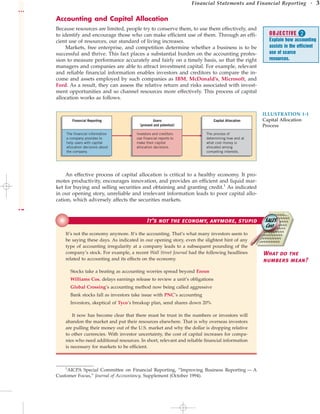Financial Statements and Financial Reporting • 3
Accounting and Capital Allocation
Because resources are limited, people try to conserve them, to use them effectively, and
to identify and encourage those who can make efficient use of them. Through an effi-
cient use of resources, our standard of living increases.
Markets, free enterprise, and competition determine whether a business is to be
successful and thrive. This fact places a substantial burden on the accounting profes-
sion to measure performance accurately and fairly on a timely basis, so that the right
managers and companies are able to attract investment capital. For example, relevant
and reliable financial information enables investors and creditors to compare the in-
come and assets employed by such companies as IBM, McDonald’s, Microsoft, and
Ford. As a result, they can assess the relative return and risks associated with invest-
ment opportunities and so channel resources more effectively. This process of capital
allocation works as follows.
The financial information
a company provides to
help users with capital
allocation decisions about
the company.
Investors and creditors
use financial reports to
make their capital
allocation decisions.
Users
(present and potential)
The process of
determining how and at
what cost money is
allocated among
competing interests.
Financial Reporting Capital Allocation
ILLUSTRATION 1-1
Capital Allocation
Process
An effective process of capital allocation is critical to a healthy economy. It pro-
motes productivity, encourages innovation, and provides an efficient and liquid mar-
ket for buying and selling securities and obtaining and granting credit.1
As indicated
in our opening story, unreliable and irrelevant information leads to poor capital allo-
cation, which adversely affects the securities markets.
It’s not the economy, anymore, stupid
It’s not the economy anymore. It’s the accounting. That’s what many investors seem to
be saying these days. As indicated in our opening story, even the slightest hint of any
type of accounting irregularity at a company leads to a subsequent pounding of the
company’s stock. For example, a recent Wall Street Journal had the following headlines
related to accounting and its effects on the economy.
Stocks take a beating as accounting worries spread beyond Enron
Williams Cos. delays earnings release to review a unit’s obligations
Global Crossing’s accounting method now being called aggressive
Bank stocks fall as investors take issue with PNC’s accounting
Investors, skeptical of Tyco’s breakup plan, send shares down 20%
It now has become clear that there must be trust in the numbers or investors will
abandon the market and put their resources elsewhere. That is why overseas investors
are pulling their money out of the U.S. market and why the dollar is dropping relative
to other currencies. With investor uncertainty, the cost of capital increases for compa-
nies who need additional resources. In short, relevant and reliable financial information
is necessary for markets to be efficient.
What do the
numbers mean?
1
AICPA Special Committee on Financial Reporting, “Improving Business Reporting — A
Customer Focus,” Journal of Accountancy, Supplement (October 1994).
OBJECTIVE 
Explain how accounting
assists in the efficient
use of scarce
resources.
 