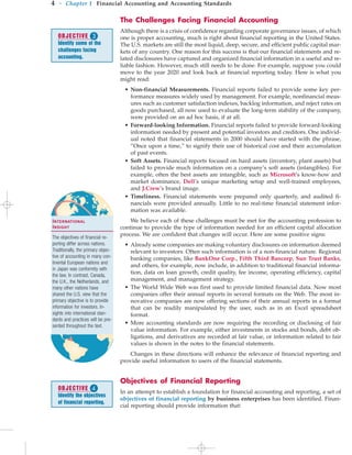 The Challenges Facing Financial Accounting
Although there is a crisis of confidence regarding corporate governance issues, of which
one is proper accounting, much is right about financial reporting in the United States.
The U.S. markets are still the most liquid, deep, secure, and efficient public capital mar-
kets of any country. One reason for this success is that our financial statements and re-
lated disclosures have captured and organized financial information in a useful and re-
liable fashion. However, much still needs to be done. For example, suppose you could
move to the year 2020 and look back at financial reporting today. Here is what you
might read:
• Non-financial Measurements. Financial reports failed to provide some key per-
formance measures widely used by management. For example, nonfinancial meas-
ures such as customer satisfaction indexes, backlog information, and reject rates on
goods purchased, all now used to evaluate the long-term stability of the company,
were provided on an ad hoc basis, if at all.
• Forward-looking Information. Financial reports failed to provide forward-looking
information needed by present and potential investors and creditors. One individ-
ual noted that financial statements in 2000 should have started with the phrase,
“Once upon a time,” to signify their use of historical cost and their accumulation
of past events.
• Soft Assets. Financial reports focused on hard assets (inventory, plant assets) but
failed to provide much information on a company’s soft assets (intangibles). For
example, often the best assets are intangible, such as Microsoft’s know-how and
market dominance, Dell’s unique marketing setup and well-trained employees,
and J.Crew’s brand image.
• Timeliness. Financial statements were prepared only quarterly, and audited fi-
nancials were provided annually. Little to no real-time financial statement infor-
mation was available.
We believe each of these challenges must be met for the accounting profession to
continue to provide the type of information needed for an efficient capital allocation
process. We are confident that changes will occur. Here are some positive signs:
• Already some companies are making voluntary disclosures on information deemed
relevant to investors. Often such information is of a non-financial nature. Regional
banking companies, like BankOne Corp., Fifth Third Bancorp, Sun Trust Banks,
and others, for example, now include, in addition to traditional financial informa-
tion, data on loan growth, credit quality, fee income, operating efficiency, capital
management, and management strategy.
• The World Wide Web was first used to provide limited financial data. Now most
companies offer their annual reports in several formats on the Web. The most in-
novative companies are now offering sections of their annual reports in a format
that can be readily manipulated by the user, such as in an Excel spreadsheet
format.
• More accounting standards are now requiring the recording or disclosing of fair
value information. For example, either investments in stocks and bonds, debt ob-
ligations, and derivatives are recorded at fair value, or information related to fair
values is shown in the notes to the financial statements.
Changes in these directions will enhance the relevance of financial reporting and
provide useful information to users of the financial statements.
Objectives of Financial Reporting
In an attempt to establish a foundation for financial accounting and reporting, a set of
objectives of financial reporting by business enterprises has been identified. Finan-
cial reporting should provide information that:
4 • Chapter 1 Financial Accounting and Accounting Standards
OBJECTIVE 
Identify some of the
challenges facing
accounting.
OBJECTIVE 
Identify the objectives
of financial reporting.
International
Insight
The objectives of financial re-
porting differ across nations.
Traditionally, the primary objec-
tive of accounting in many con-
tinental European nations and
in Japan was conformity with
the law. In contrast, Canada,
the U.K., the Netherlands, and
many other nations have
shared the U.S. view that the
primary objective is to provide
information for investors. In-
sights into international stan-
dards and practices will be pre-
sented throughout the text.
 