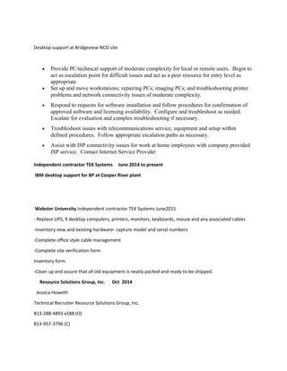 Desktop support at Bridgeview NCO site
• Provide PC/technical support of moderate complexity for local or remote users. Begin to
act as escalation point for difficult issues and act as a peer resource for entry level as
appropriate
• Set up and move workstations; repairing PCs; imaging PCs; and troubleshooting printer
problems and network connectivity issues of moderate complexity.
• Respond to requests for software installation and follow procedures for confirmation of
approved software and licensing availability. Configure and troubleshoot as needed.
Escalate for evaluation and complex troubleshooting if necessary.
• Troubleshoot issues with telecommunications service, equipment and setup within
defined procedures. Follow appropriate escalation paths as necessary.
• Assist with ISP connectivity issues for work at home employees with company provided
ISP service. Contact Internet Service Provider
Independent contractor TEK Systems June 2014 to present
IBM desktop support for BP at Cooper River plant
Webster University Independent contractor TEK Systems June2015
- Replace UPS, 9 desktop computers, printers, monitors, keyboards, mouse and any associated cables
-Inventory new and existing hardware- capture model and serial numbers
-Complete office style cable management
-Complete site verification form
Inventory form
-Clean up and assure that all old equipment is neatly packed and ready to be shipped.
Resource Solutions Group, Inc. Oct 2014
Jessica Howeth
Technical Recruiter Resource Solutions Group, Inc.
813-288-4893 x588 (O)
813-957-3796 (C)
 